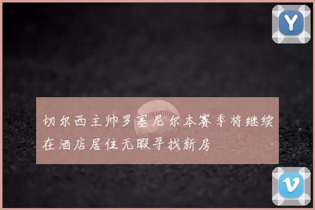 切尔西主帅罗塞尼尔本赛季将继续在酒店居住无暇寻找新房