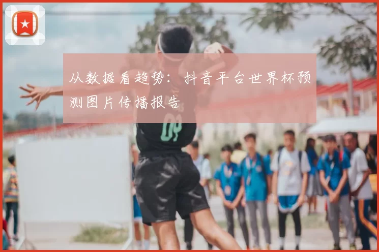 从数据看趋势：抖音平台世界杯预测图片传播报告