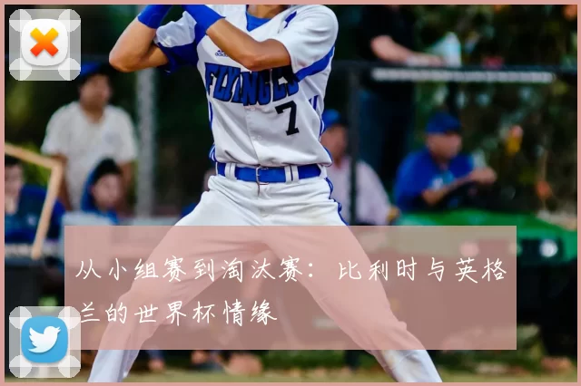 从小组赛到淘汰赛:比利时与英格兰的世界杯情缘