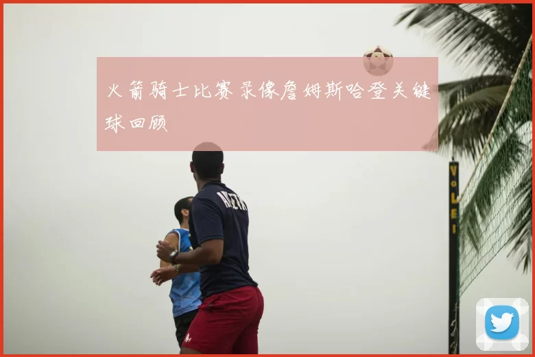 火箭骑士比赛录像詹姆斯哈登关键球回顾
