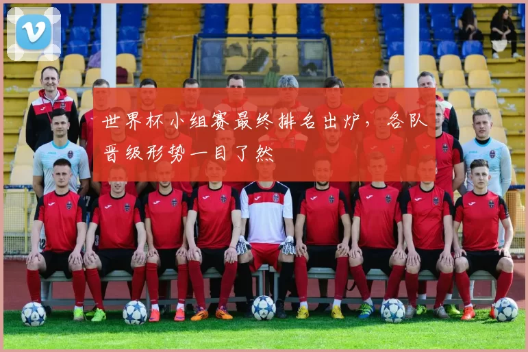 世界杯小组赛最终排名出炉,各队晋级形势一目了然