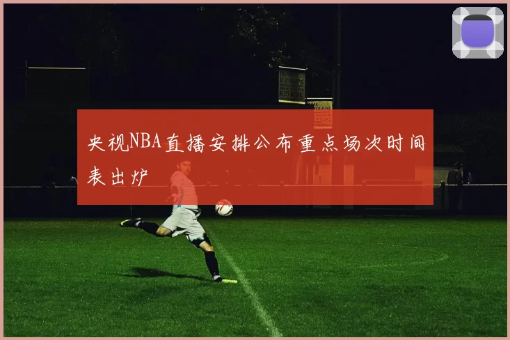 央视NBA直播安排公布重点场次时间表出炉