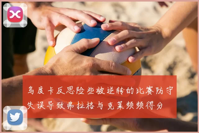 乌度卡反思险些被逆转的比赛防守失误导致弗拉格与克莱频频得分