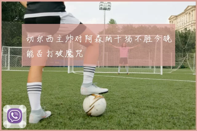 切尔西主帅对阿森纳十场不胜今晚能否打破魔咒