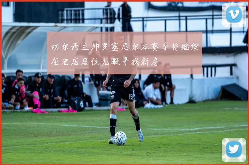 切尔西主帅罗塞尼尔本赛季将继续在酒店居住无暇寻找新房