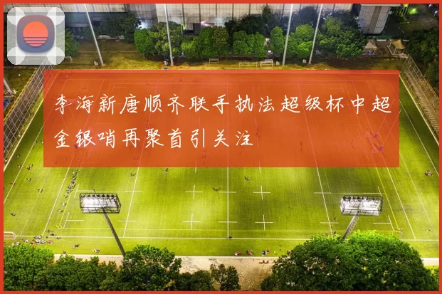 李海新唐顺齐联手执法超级杯中超金银哨再聚首引关注