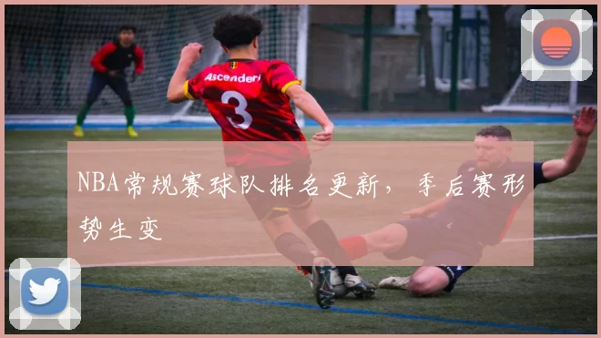 NBA常规赛球队排名更新，季后赛形势生变