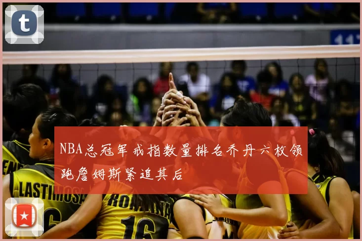 NBA总冠军戒指数量排名乔丹六枚领跑詹姆斯紧追其后