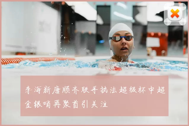 李海新唐顺齐联手执法超级杯中超金银哨再聚首引关注