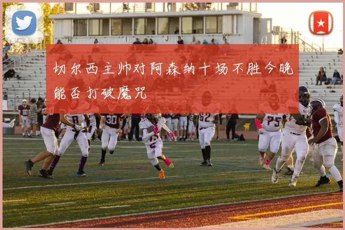 切尔西主帅对阿森纳十场不胜今晚能否打破魔咒