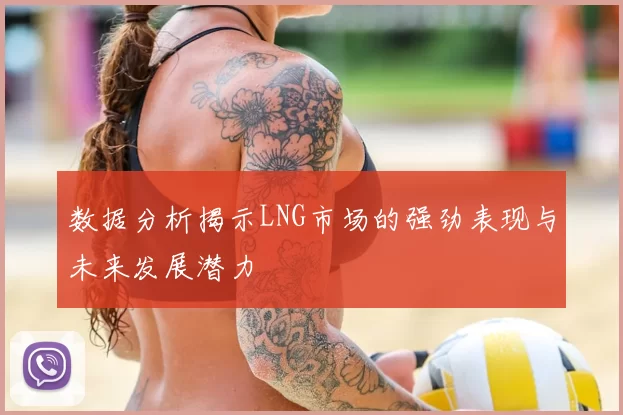 数据分析揭示LNG市场的强劲表现与未来发展潜力