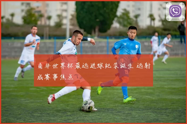南非世界杯最远进球纪录诞生 远射成赛事焦点