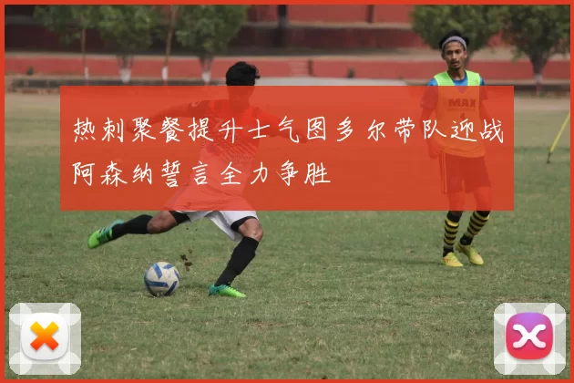 热刺聚餐提升士气图多尔带队迎战阿森纳誓言全力争胜