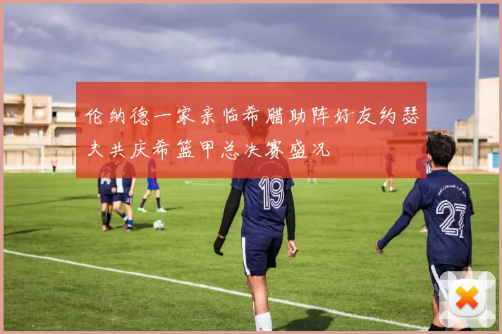 伦纳德一家亲临希腊助阵好友约瑟夫共庆希篮甲总决赛盛况