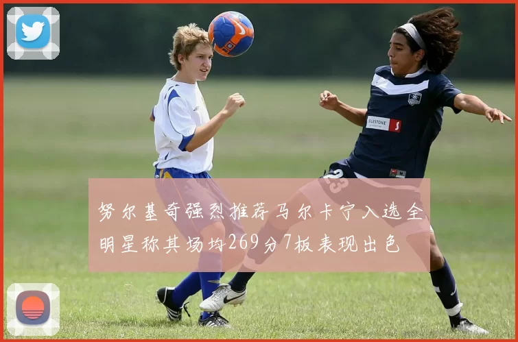 努尔基奇强烈推荐马尔卡宁入选全明星称其场均269分7板表现出色