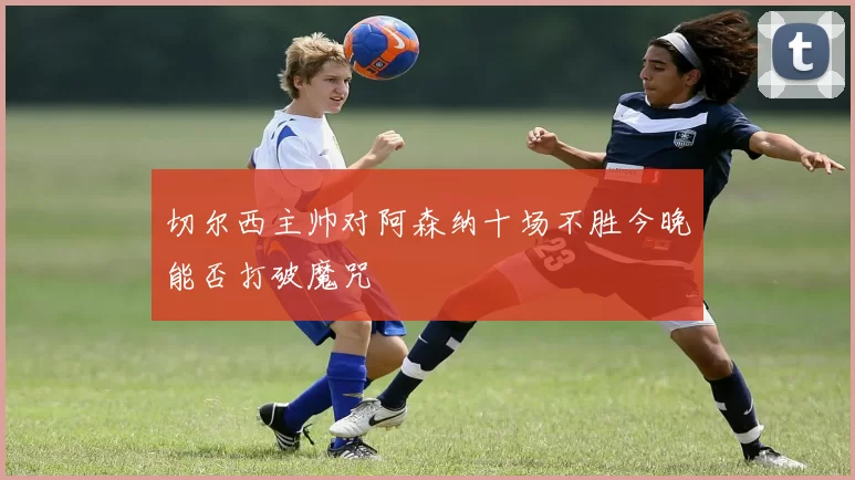 切尔西主帅对阿森纳十场不胜今晚能否打破魔咒