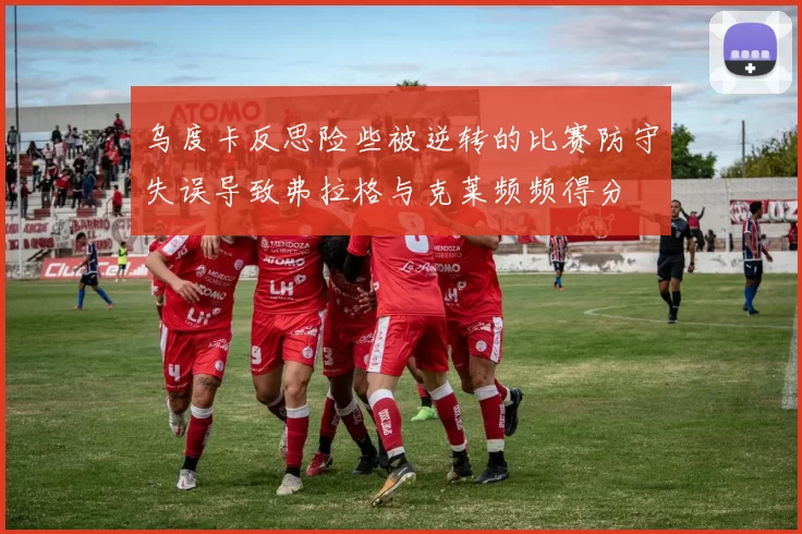 乌度卡反思险些被逆转的比赛防守失误导致弗拉格与克莱频频得分