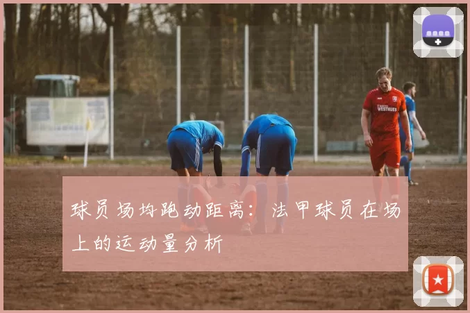 球员场均跑动距离:法甲球员在场上的运动量分析