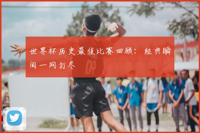 世界杯历史最佳比赛回顾:经典瞬间一网打尽