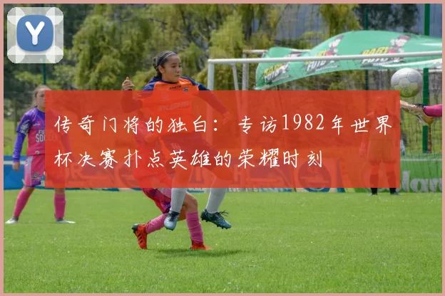 传奇门将的独白：专访1982年世界杯决赛扑点英雄的荣耀时刻