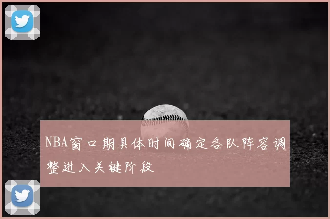 NBA窗口期具体时间确定各队阵容调整进入关键阶段