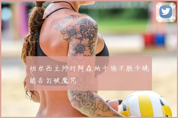 切尔西主帅对阿森纳十场不胜今晚能否打破魔咒