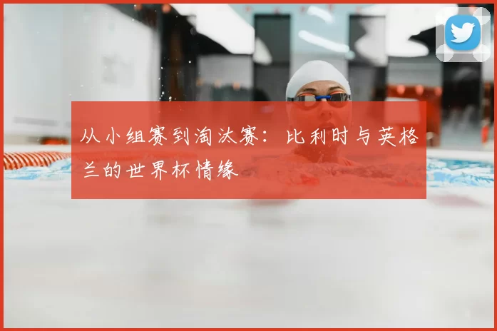 从小组赛到淘汰赛：比利时与英格兰的世界杯情缘
