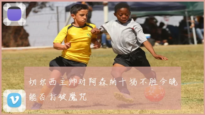 切尔西主帅对阿森纳十场不胜今晚能否打破魔咒