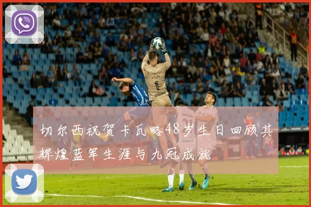 切尔西祝贺卡瓦略48岁生日回顾其辉煌蓝军生涯与九冠成就