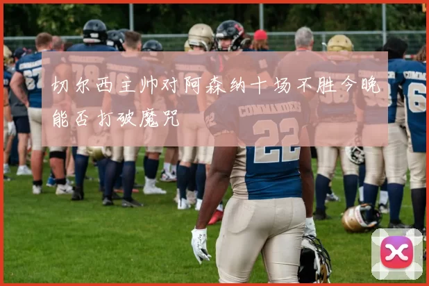 切尔西主帅对阿森纳十场不胜今晚能否打破魔咒