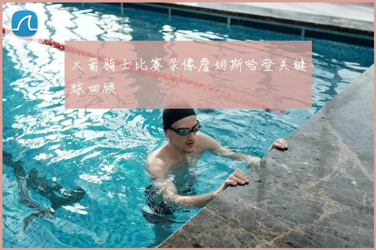 火箭骑士比赛录像詹姆斯哈登关键球回顾