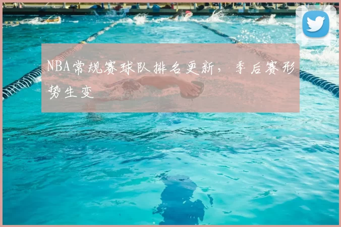NBA常规赛球队排名更新,季后赛形势生变