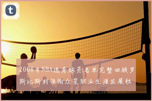 2008年NBA选秀球员名单完整回顾罗斯比斯利领衔众星职业生涯发展轨迹