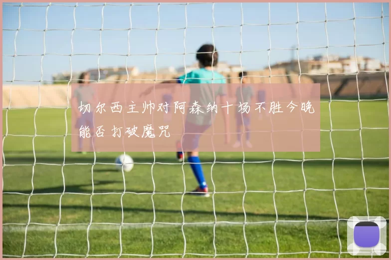 切尔西主帅对阿森纳十场不胜今晚能否打破魔咒