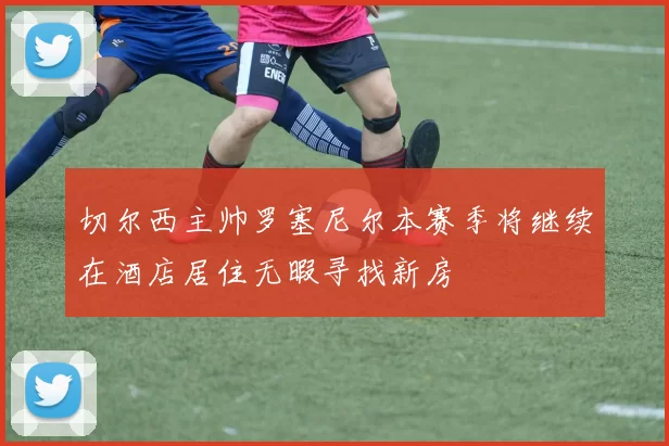 切尔西主帅罗塞尼尔本赛季将继续在酒店居住无暇寻找新房