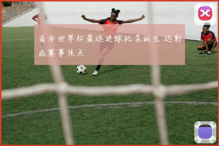 南非世界杯最远进球纪录诞生 远射成赛事焦点