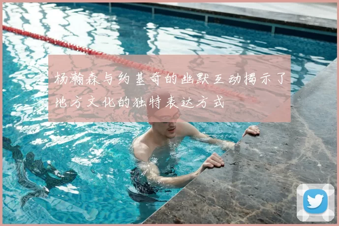 杨瀚森与约基奇的幽默互动揭示了地方文化的独特表达方式