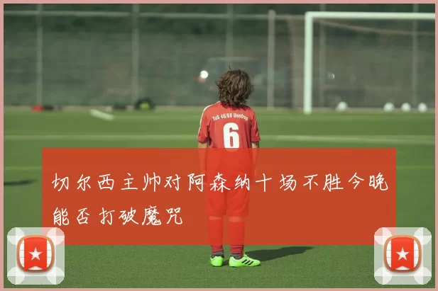 切尔西主帅对阿森纳十场不胜今晚能否打破魔咒