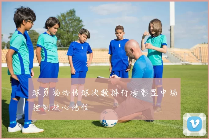 球员场均传球次数排行榜彰显中场控制核心地位