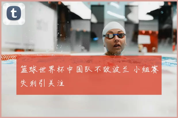 篮球世界杯中国队不敌波兰 小组赛失利引关注