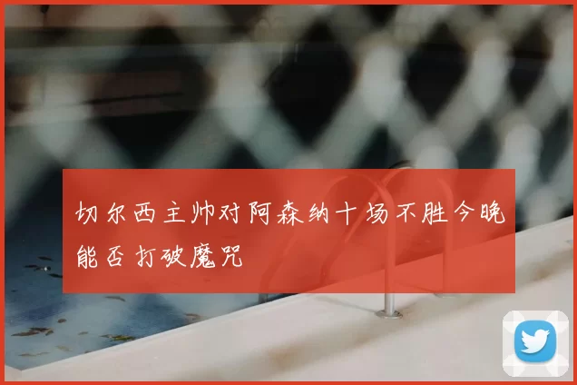 切尔西主帅对阿森纳十场不胜今晚能否打破魔咒