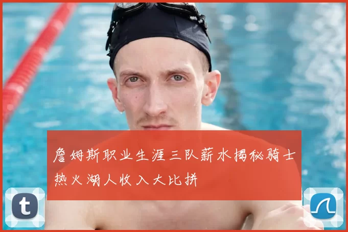 詹姆斯职业生涯三队薪水揭秘骑士热火湖人收入大比拼